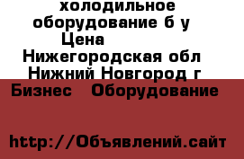 холодильное оборудование б.у › Цена ­ 11 000 - Нижегородская обл., Нижний Новгород г. Бизнес » Оборудование   